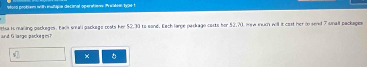 Word problem with multiple decimal operations: Problem type 1 
Elsa is mailing packages. Each small package costs her $2.30 to send. Each large package costs her $2.70. How much will it cost her to send 7 small packages 
and 6 large packages? 
× 5