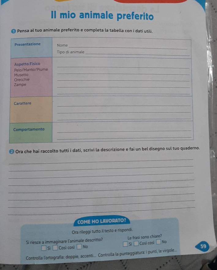 II mio animale preferito
Pensa al tuo animale preferito e completa la tabella con i dati utili.
* Ora che hai raccolto tutti i dati, scrivi la descrizione e fai un bel disegno sul tuo quaderno.
_
_
_
_
_
_
_
_
COME HO LAVORATO?
Ora rileggi tutto il testo e rispondi.
Si riesce a immaginare l'animale descritto? Le frasi sono chiare?
s ǒ
Sì Così così No Cosi cosi No
Controlla l'ortografia: doppie, accenti.... Controlla la punteggiatura: i punti, le virgole... 59