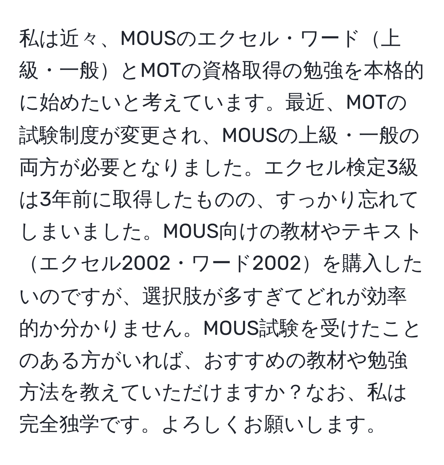 私は近々、MOUSのエクセル・ワード上級・一般とMOTの資格取得の勉強を本格的に始めたいと考えています。最近、MOTの試験制度が変更され、MOUSの上級・一般の両方が必要となりました。エクセル検定3級は3年前に取得したものの、すっかり忘れてしまいました。MOUS向けの教材やテキストエクセル2002・ワード2002を購入したいのですが、選択肢が多すぎてどれが効率的か分かりません。MOUS試験を受けたことのある方がいれば、おすすめの教材や勉強方法を教えていただけますか？なお、私は完全独学です。よろしくお願いします。