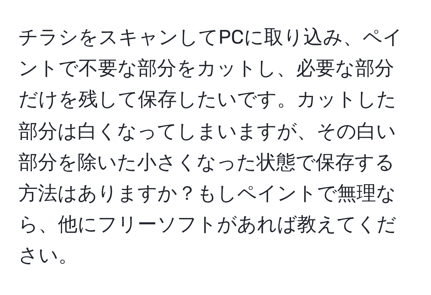 チラシをスキャンしてPCに取り込み、ペイントで不要な部分をカットし、必要な部分だけを残して保存したいです。カットした部分は白くなってしまいますが、その白い部分を除いた小さくなった状態で保存する方法はありますか？もしペイントで無理なら、他にフリーソフトがあれば教えてください。