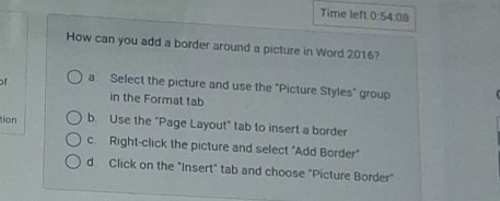 Time left 0:54:08
How can you add a border around a picture in Word 2016?
f a. Select the picture and use the "Picture Styles" group
in the Format tab
tion b. Use the "Page Layout" tab to insert a border
c. Right-click the picture and select "Add Border"
d. Click on the "Insert" tab and choose "Picture Border"