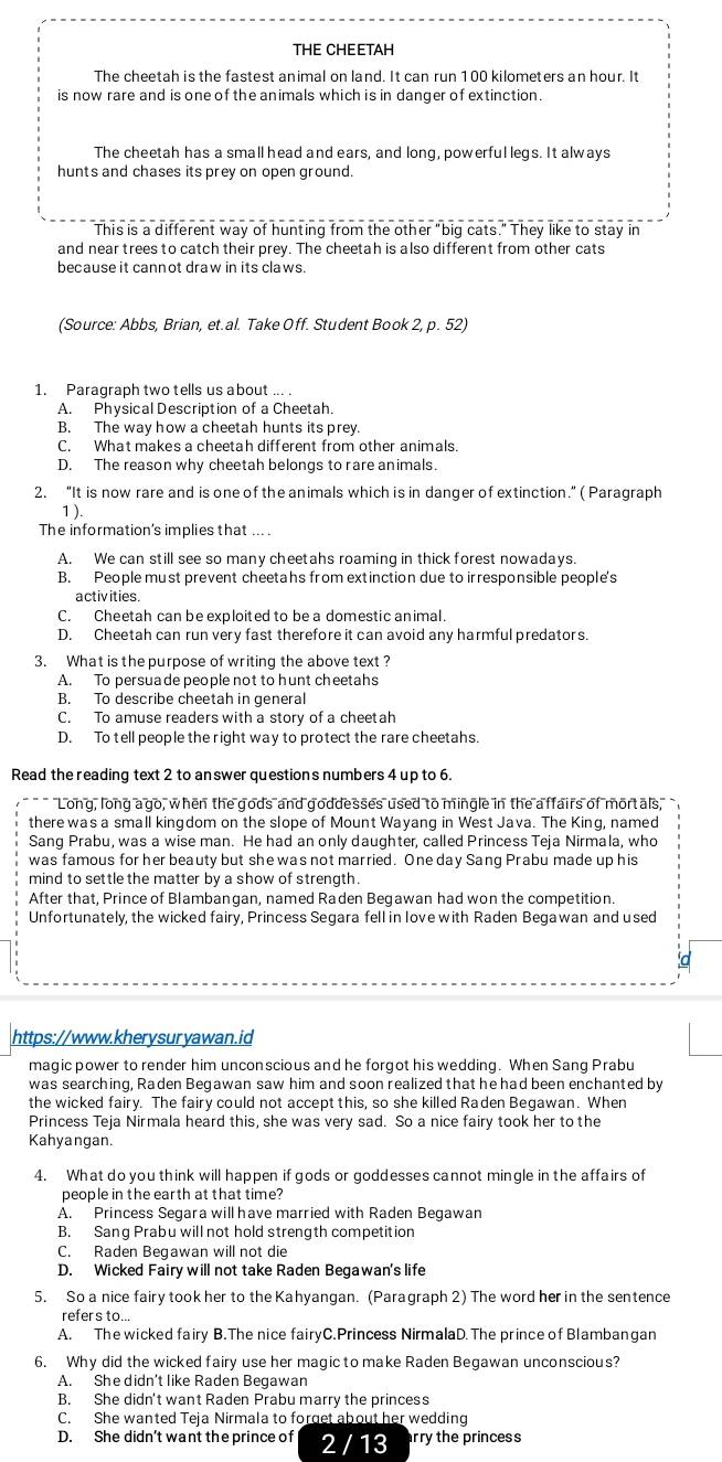 THE CHEETAH
The cheetah is the fastest animal on land. It can run 100 kilometers an hour. It
is now rare and is one of the animals which is in danger of extinction.
The cheetah has a small head and ears, and long, powerfullegs. It always
hunts and chases its prey on open ground.
This is a different way of hunting from the other "big cats." They like to stay in
and near trees to catch their prey. The cheetah is also different from other cats
because it cannot draw in its claws.
(Source: Abbs, Brian, et.al. Take Off. Student Book 2, p. 52)
1. Paragraph two tells us about ... .
A. Physical Description of a Cheetah.
B. The way how a cheetah hunts its prey.
C. What makes a cheetah different from other animals.
D. The reason why cheetah belongs to rare animals.
2. “It is now rare and is one of the animals which is in danger of extinction.” ( Paragraph
1 ).
The information's implies that ... .
A. We can still see so many cheetahs roaming in thick forest nowadays.
B. People must prevent cheetahs from extinction due to irresponsible people's
activities
C. Cheetah can be exploited to be a domestic animal.
D. Cheetah can run very fast therefore it can avoid any harmful predators
3. What is the purpose of writing the above text ?
A. To persua de people not to hunt cheetahs
B. To describe cheetah in general
C. To amuse readers with a story of a cheetah
D. To tell people the right way to protect the rare cheetahs.
Read the reading text 2 to an swer questions numbers 4 up to 6.
Long, long ago, when the gods and goddesses used to mingle in the affairs of mortals,
there was a small kingdom on the slope of Mount Wayang in West Java. The King, named
Sang Prabu, was a wise man. He had an only daughter, called Princess Teja Nirmala, who
was famous for her beauty but she was not married. One day Sang Prabu made up his
mind to settle the matter by a show of strength.
After that, Prince of Blambangan, named Raden Begawan had won the competition.
Unfortunately, the wicked fairy, Princess Segara fell in love with Raden Begawan and used
https://www.kherysuryawan.id
magic power to render him unconscious and he forgot his wedding. When Sang Prabu
was searching, Raden Begawan saw him and soon realized that he had been enchanted by
the wicked fairy. The fairy could not accept this, so she killed Raden Begawan. When
Princess Teja Nirmala heard this, she was very sad. So a nice fairy took her to the
Kahyangan.
4. What do you think will happen if gods or goddesses cannot mingle in the affairs of
people in the earth at that time?
A. Princess Segara will have married with Raden Begawan
B. Sang Prabu will not hold strength competition
C. Raden Begawan will not die
D. Wicked Fairy will not take Raden Begawan's life
5. So a nice fairy took her to the Kahyangan. (Paragraph 2) The word her in the sentence
refers to...
A. The wicked fairy B.The nice fairyC.Princess NirmalaD. The prince of Blambangan
6. Why did the wicked fairy use her magic to make Raden Begawan unconscious?
A. She didn’t like Raden Begawan
B. She didn't want Raden Prabu marry the princess
C. She wanted Teja Nirmala to forget about her wedding
D. She didn't want the prince of 2 / 13 rry the princess