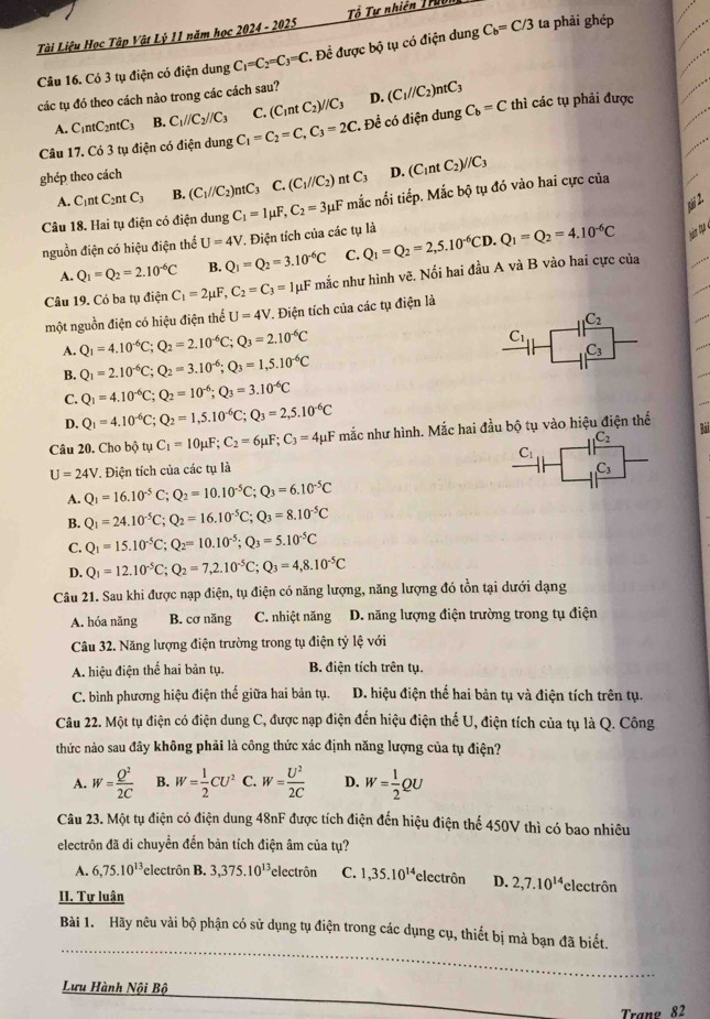 Tài Liệu Học Tập Vật Lý 11 năm học 2024 - 2025  Tổ Tự nhiên Truời
Câu 16. Có 3 tụ điện có điện dung C_1=C_2=C_3=C. Để được bộ tụ có điện dung C_b=C/3 ta phải ghép
các tụ đó theo cách nào trong các cách sau? (C_1//C_2)ntC_3
A. C1ntC2ntC3 B. C_1//C_2//C_3 C. (C_1ntC_2)//C_3 D.
Câu 17. Có 3 tụ điện có điện dung C_1=C_2=C,C_3=2C. Đề có điện dung C_b=C thì các tụ phải được
ghép theo cách C_3 D. (C_1ntC_2)//C_3
A. C_1ntC_2ntC_3 B. (C_1//C_2)ntC_3 C.(C_1//C_2) nt
t 2.
Câu 18. Hai tụ điện có điện dung C_1=1mu F,C_2=3mu F mắc nối tiếp. Mắc bộ tụ đó vào hai cực của
nguồn điện có hiệu điện thể U=4V * Điện tích của các tụ là Q_1=Q_2=2,5.10^(-6)CD.Q_1=Q_2=4.10^(-6)C
A. Q_1=Q_2=2.10^(-6)C B. Q_1=Q_2=3.10^(-6)C C.
Câu 19. Có ba tụ điện C_1=2mu F,C_2=C_3= 1μF mắc như hình vẽ. Nối hai đầu A và B vào hai cực của
một nguồn điện có hiệu điện thể U=4V T. Điện tích của các tụ điện là
C_2
A. Q_1=4.10^(-6)C;Q_2=2.10^(-6)C;Q_3=2.10^(-6)C
C_1
_3C_3
B. Q_1=2.10^(-6)C;Q_2=3.10^(-6);Q_3=1,5.10^(-6)C
C. Q_1=4.10^(-6)C;Q_2=10^(-6);Q_3=3.10^(-6)C
D. Q_1=4.10^(-6)C;Q_2=1,5.10^(-6)C;Q_3=2,5.10^(-6)C
Câu 20. Cho bộ tụ C_1=10mu F;C_2=6mu F;C_3=4mu F mắc như hình. Mắc hai đầu bộ tụ vào hiệu điện thể Bài
_1C_2
U=24V * Điện tích của các tụ là
A. Q_1=16.10^(-5)C;Q_2=10.10^(-5)C;Q_3=6.10^(-5)C
B. Q_1=24.10^(-5)C;Q_2=16.10^(-5)C;Q_3=8.10^(-5)C
C. Q_1=15.10^(-5)C;Q_2=10.10^(-5);Q_3=5.10^(-5)C
D. Q_1=12.10^(-5)C;Q_2=7,2.10^(-5)C;Q_3=4,8.10^(-5)C
Câu 21. Sau khi được nạp điện, tụ điện có năng lượng, năng lượng đó tồn tại dưới dạng
A. hóa năng B. cơ năng C. nhiệt năng D. năng lượng điện trường trong tụ điện
Câu 32. Năng lượng điện trường trong tụ điện tỷ lệ với
A. hiệu điện thể hai bản tụ. B. điện tích trên tụ.
C. bình phương hiệu điện thế giữa hai bản tụ. D. hiệu điện thể hai bản tụ và điện tích trên tụ.
Câu 22. Một tụ điện có điện dung C, được nạp điện đến hiệu điện thế U, điện tích của tụ là Q. Công
thức nào sau đây không phải là công thức xác định năng lượng của tụ điện?
A. W= Q^2/2C  B. W= 1/2 CU^2 C. W= U^2/2C  D. W= 1/2 QU
Câu 23. Một tụ điện có điện dung 48nF được tích điện đến hiệu điện thể 450V thì có bao nhiêu
electrôn đã di chuyển đến bản tích điện âm của tụ?
A. 6,75.10^(13) electrôn B. 3,375.10^(13) *electrôn C. 1,35.10^(14) electrôn D. 2,7.10^(14) electrôn
II. Tự luận
_
Bài 1. Hãy nêu vài bộ phận có sử dụng tụ điện trong các dụng cụ, thiết bị mà bạn đã biết.
Lưu Hành Nội Bộ
Trane 82