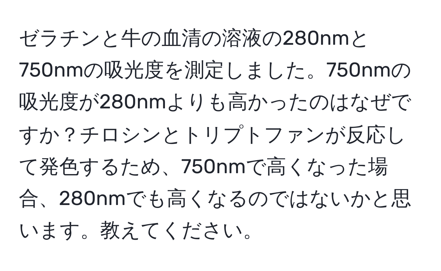 ゼラチンと牛の血清の溶液の280nmと750nmの吸光度を測定しました。750nmの吸光度が280nmよりも高かったのはなぜですか？チロシンとトリプトファンが反応して発色するため、750nmで高くなった場合、280nmでも高くなるのではないかと思います。教えてください。