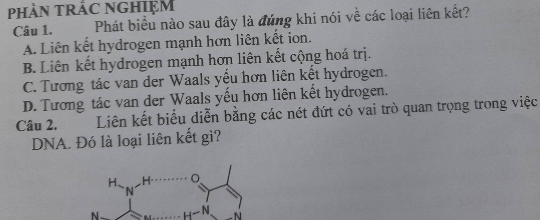 PHÀN TRẢC NGHIỆM
Câu 1. Phát biểu nào sau đây là đúng khi nói về các loại liên kết?
A. Liên kết hydrogen mạnh hơn liên kết ion.
B. Liên kết hydrogen mạnh hơn liên kết cộng hoá trị.
C. Tương tác van der Waals yếu hơn liên kết hydrogen.
D. Tương tác van der Waals yếu hơn liên kết hydrogen.
Câu 2. Liên kết biểu diễn bằng các nét đứt có vai trò quan trọng trong việc
DNA. Đó là loại liên kết gì?
N
N