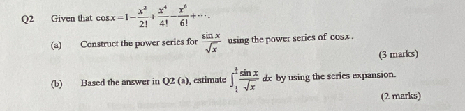 Given that cos x=1- x^2/2! + x^4/4! - x^6/6! +·s. 
(a) Construct the power series for  sin x/sqrt(x)  using the power series of cos x. 
(3 marks) 
(b) Based the answer in Q 2(a) ), estimate ∈t _ 1/4 ^ 1/2  sin x/sqrt(x)  dx by using the series expansion. 
(2 marks)