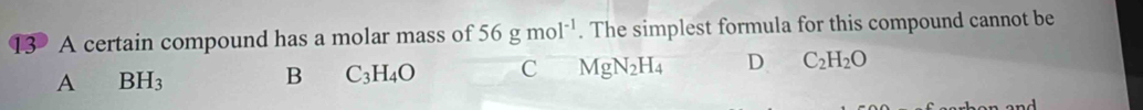 A certain compound has a molar mass of 56gmol^(-1). The simplest formula for this compound cannot be
A BH_3
B C_3H_4O C MgN_2H_4 D C_2H_2O