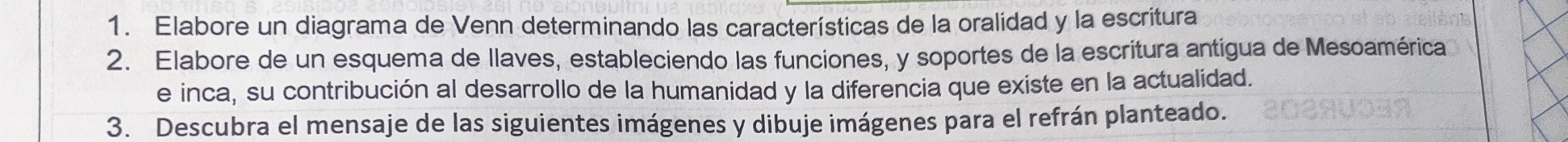 Elabore un diagrama de Venn determinando las características de la oralidad y la escritura 
2. Elabore de un esquema de llaves, estableciendo las funciones, y soportes de la escritura antígua de Mesoamérica 
e inca, su contribución al desarrollo de la humanidad y la diferencia que existe en la actualidad. 
3. Descubra el mensaje de las siguientes imágenes y dibuje imágenes para el refrán planteado.