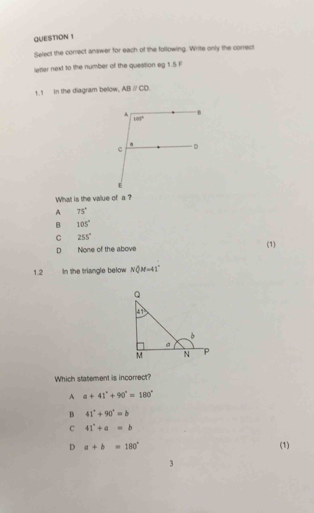 Select the correct answer for each of the following. Write only the correct
letter next to the number of the question eg 1.5 F
1.1 In the diagram below, ABparallel CD.
What is the value of a ?
A 75°
B 105°
C 255°
(1)
D None of the above
1.2 In the triangle below Nwidehat QM=41°
Which statement is incorrect?
A a+41°+90°=180°
B 41°+90°=b
C 41°+a=b
D a+b=180° (1)
3