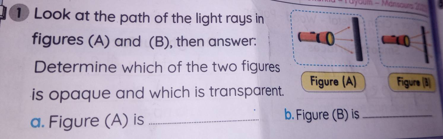 Tayoum - Mánsoum 1 
1 Look at the path of the light rays in 
figures (A) and (B), then answer: 
Determine which of the two figures 
Figure (A) Figure (3) 
is opaque and which is transparent. 
a. Figure (A) is_ 
b. Figure (B) is_