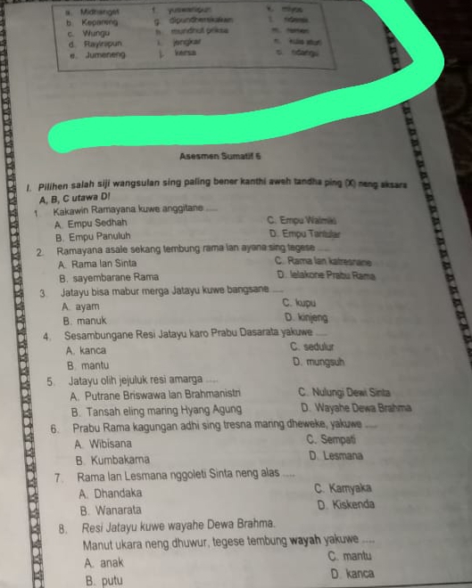 a Midhangst 1 f nda
b Keparing g dipundherskatan
c. Wungu h mundhut prikss Kào s
d Rayinspun angkar
e Jumeneng j. kersa s ndngú
Asesmen Sumatif 6
l. Pilihen salah siji wangsulan sing paling bener kanthi aweh tandha ping (X) neng aksara
A, B, C utawa D! a
1 Kakawin Ramayana kuwe anggitane_
a
A. Empu Sedhah C. Empu Walmäu
B. Empu Panuluh
D. Empu Tantslar
2. Ramayana asale sekang tembung rama ian ayana sing tegese
A. Rama Ian Sinta C. Rama lan katresnane
B. sayembarane Rama D. Ielakone Prabu Rama
3. Jatayu bisa mabur merga Jatayu kuwe bangsane_
A. ayam C. kpu
B. manuk D. kinjeng
4. Sesambungane Resi Jatayu karo Prabu Dasarata yakuwe_
A. kanca C. sedulur
B mantu D. mungsuh
5. Jatayu olih jejuluk resi amarga
A. Putrane Briswawa Ian Brahmanistri C. Nulungi Dewi Sinta
B. Tansah eling maring Hyang Agung D. Wayahe Dewa Brahma
6. Prabu Rama kagungan adhi sing tresna manng dheweke, yakuwe_
A. Wibisana C. Sempati
B. Kumbakama D. Lesmana
7 Rama Ian Lesmana nggoleti Sinta neng alas ....
A. Dhandaka C. Kamyaka
B. Wanarata D. Kiskenda
8. Resi Jatayu kuwe wayahe Dewa Brahma.
Manut ukara neng dhuwur, tegese tembung wayah yakuwe ....
A. anak C. mantu
B. putu D. kanca