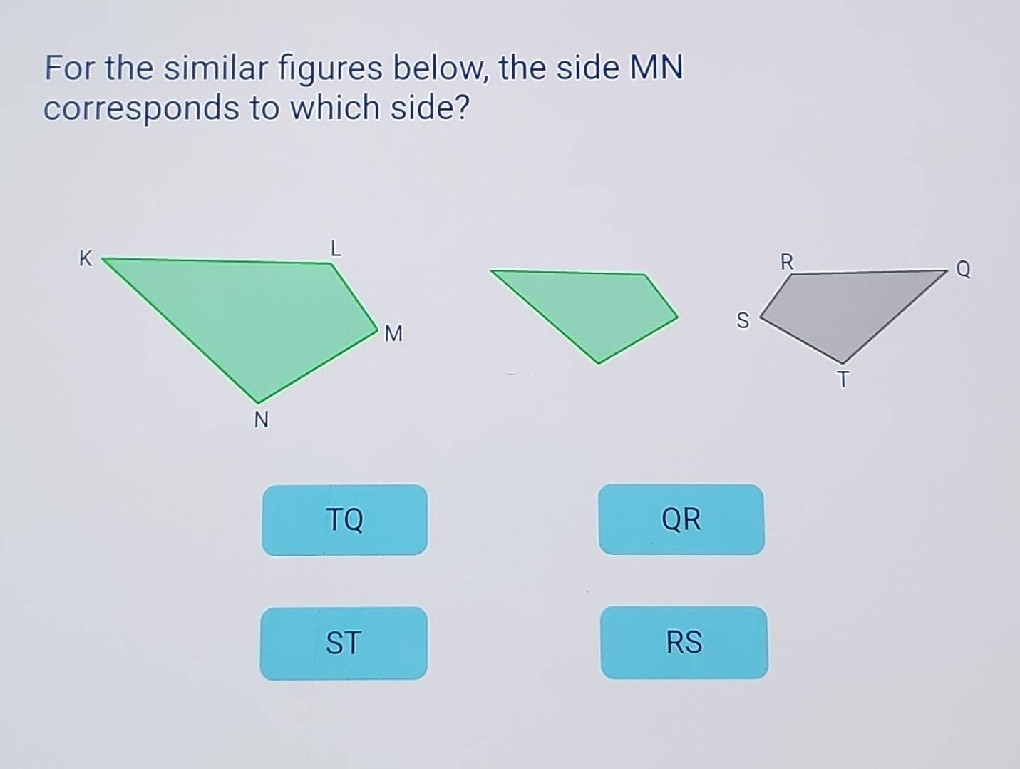 For the similar figures below, the side MN
corresponds to which side?
TQ
QR
ST
RS