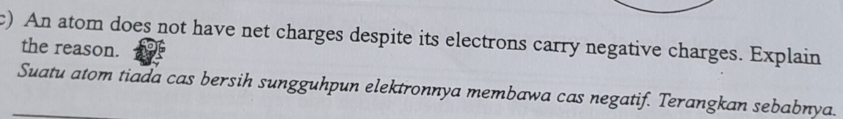 An atom does not have net charges despite its electrons carry negative charges. Explain 
the reason. 
Suatu atom tiada cas bersih sungguhpun elektronnya membawa cas negatif. Terangkan sebabnya.