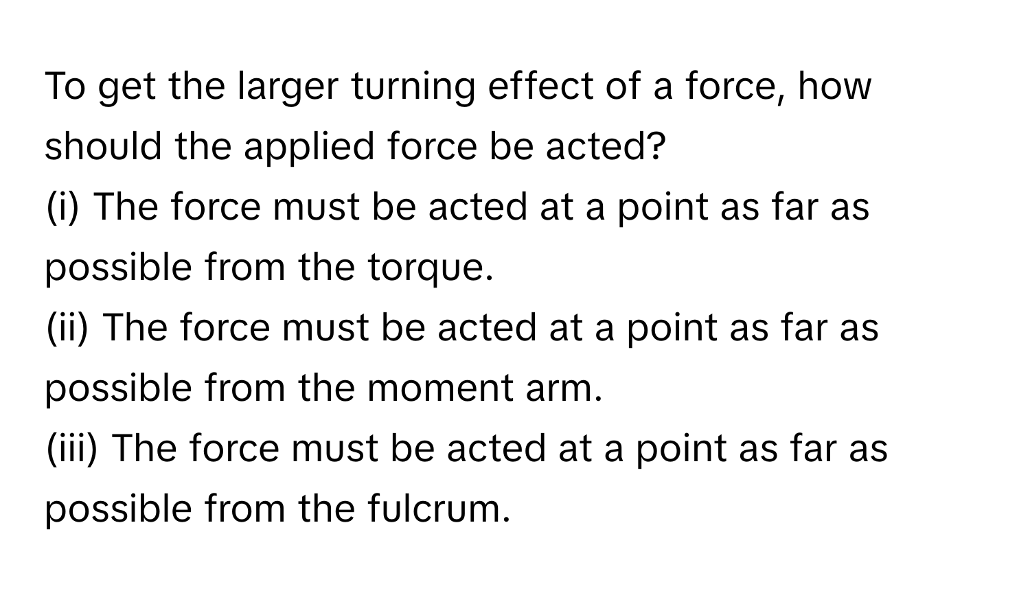 To get the larger turning effect of a force, how should the applied force be acted?

(i) The force must be acted at a point as far as possible from the torque.
(ii) The force must be acted at a point as far as possible from the moment arm.
(iii) The force must be acted at a point as far as possible from the fulcrum.