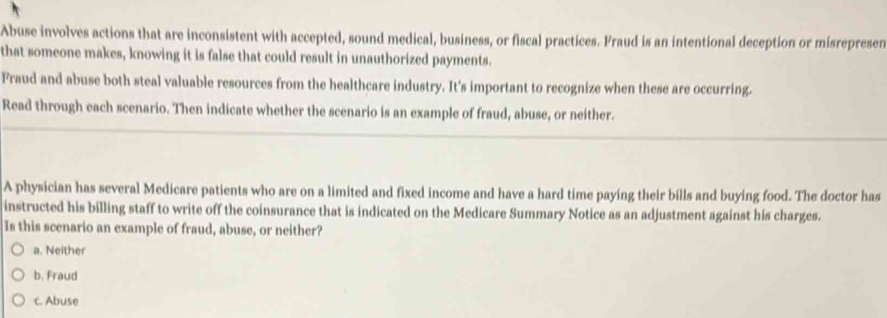 Abuse involves actions that are inconsistent with accepted, sound medical, business, or fiscal practices. Fraud is an intentional deception or misrepresen
that someone makes, knowing it is false that could result in unauthorized payments.
Fraud and abuse both steal valuable resources from the healthcare industry. It's important to recognize when these are occurring.
Read through each scenario. Then indicate whether the scenario is an example of fraud, abuse, or neither.
A physician has several Medicare patients who are on a limited and fixed income and have a hard time paying their bills and buying food. The doctor has
instructed his billing staff to write off the coinsurance that is indicated on the Medicare Summary Notice as an adjustment against his charges.
Is this scenario an example of fraud, abuse, or neither?
a. Neither
b. Fraud
c. Abuse