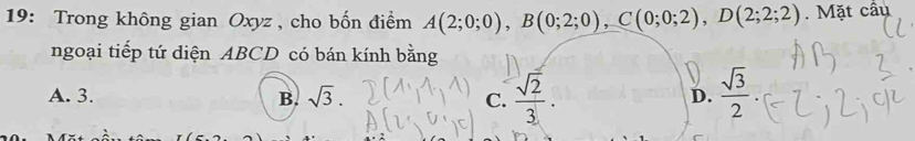 19: Trong không gian Oxyz , cho bốn điểm A(2;0;0), B(0;2;0), C(0;0;2), D(2;2;2). Mặt cầu
ngoại tiếp tứ diện ABCD có bán kính bằng
A. 3. B. sqrt(3). C.  sqrt(2)/3 .  sqrt(3)/2 . 
D.