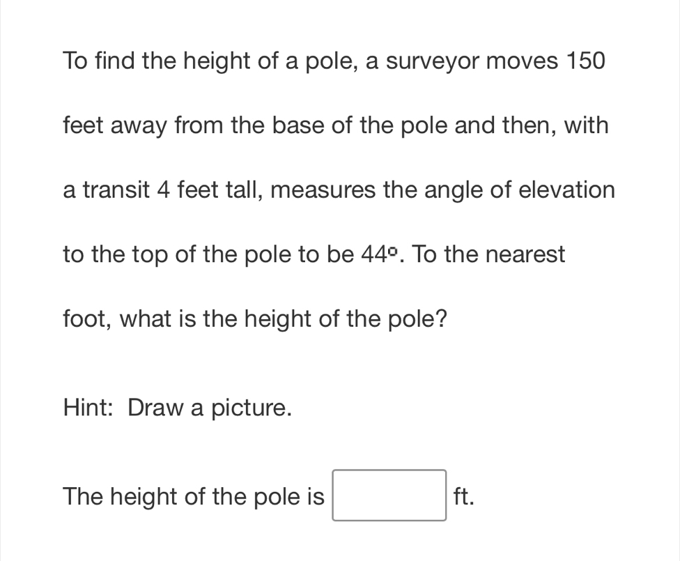 To find the height of a pole, a surveyor moves 150
feet away from the base of the pole and then, with 
a transit 4 feet tall, measures the angle of elevation 
to the top of the pole to be 44°. To the nearest 
foot, what is the height of the pole? 
Hint: Draw a picture. 
The height of the pole is □ ft.