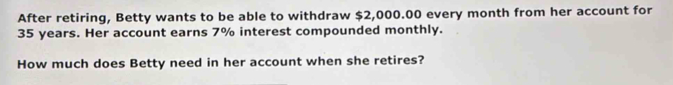 After retiring, Betty wants to be able to withdraw $2,000.00 every month from her account for
35 years. Her account earns 7% interest compounded monthly. 
How much does Betty need in her account when she retires?