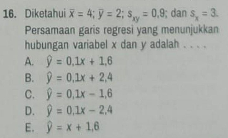 Diketahui overline x=4; overline y=2; s_xy=0,9; dan s_x=3. 
Persamaan garis regresi yang menunjukkan
hubungan variabel x dan y adalah . . . .
A. hat y=0,1x+1,6
B. widehat y=0, 1x+2,4
C. hat y=0, 1x-1,6
D. widehat y=0,1x-2,4
E. widehat y=x+1,6