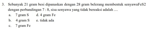 Sebanyak 21 gram besi dipanaskan dengan 28 gram belerang membentuk senyawaFeS2
dengan perbandingan 7:8 , sisa senyawa yang tidak bereaksi adalah ....
a. 7 gram S d. 4 gram Fe
b. 4 gram S e. tidak ada
c. 7 gram Fe