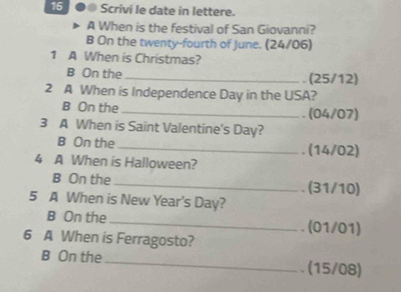 16 ●● Scrivi le date in lettere. 
A When is the festival of San Giovanni? 
B On the twenty-fourth of June. (24/06) 
1 A When is Christmas? 
B On the _. (25/12) 
2 A When is Independence Day in the USA? 
B On the _(04/07) 
3 A When is Saint Valentine's Day? 
B On the _. (14/02) 
4 A When is Halloween? 
B On the 
_. (31/10) 
5 A When is New Year's Day? 
B On the_ . (01/01) 
6 A When is Ferragosto? 
B On the_ . (15/08)