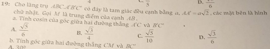 overline 5
D. frac 6
19: Cho lăng trụ ABC A'B'C' có đáy là tam giác đều cạnh bằng a, AA'=asqrt(2) , các mặt bên là hình
chữ nhật. Gọi M là trung điểm của cạnh AB.
a. Tính cosin của góc giữa hai đường thẳng A'C và B'C'
A.  sqrt(5)/6 
B.  sqrt(3)/4  C.  sqrt(5)/10   sqrt(3)/6 
D.
b. Tính gốc giữa hai đường thẳng CM và BC ''
A. 300