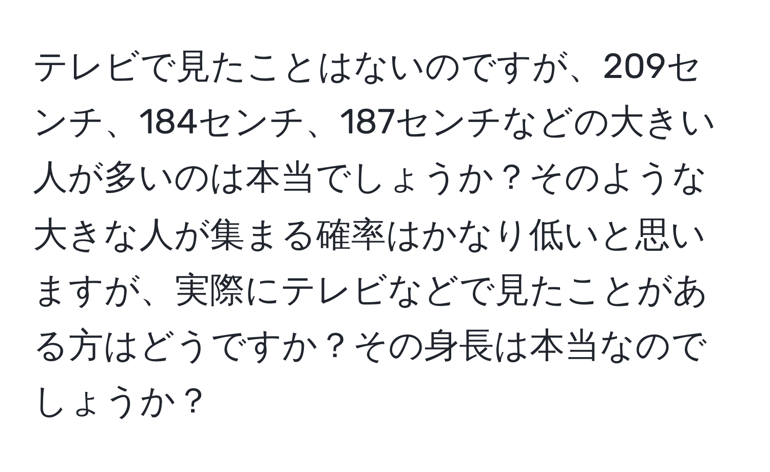 テレビで見たことはないのですが、209センチ、184センチ、187センチなどの大きい人が多いのは本当でしょうか？そのような大きな人が集まる確率はかなり低いと思いますが、実際にテレビなどで見たことがある方はどうですか？その身長は本当なのでしょうか？