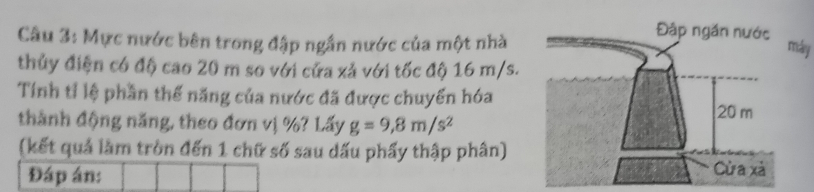 Mực nước bên trong đập ngắn nước của một nhà 
áy 
thủy điện có độ cao 20 m so với cửa xả với tốc độ 16 m/s. 
Tính tỉ lệ phần thế năng của nước đã được chuyển hóa 
thành động năng, theo đơn vị %? Lấy g=9,8m/s^2
(kết quả làm tròn đến 1 chữ số sau dấu phẩy thập phân) 
Đáp án: