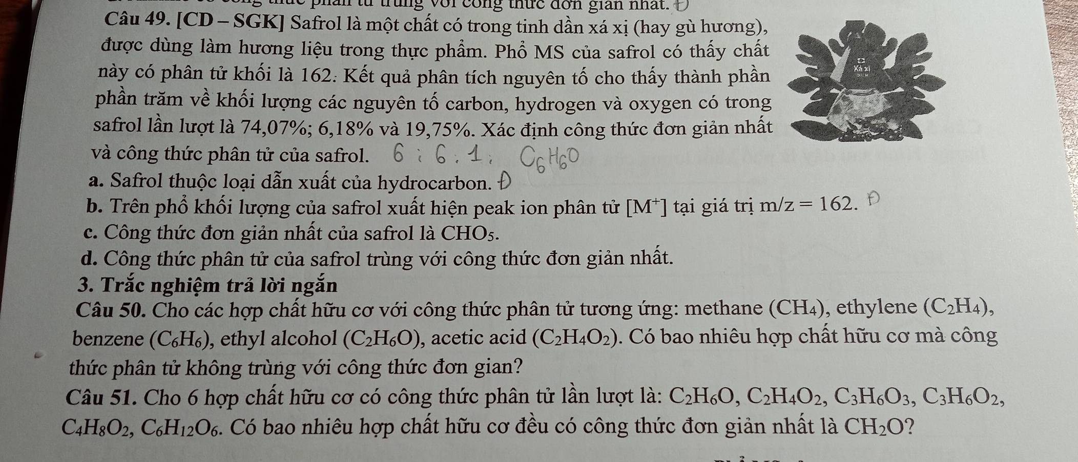 phan từ trung vorcong thức don gian nhất.
Câu 49. [CD - SGK] Safrol là một chất có trong tinh dần xá xị (hay gù hương),
được dùng làm hương liệu trong thực phẩm. Phổ MS của safrol có thấy chất
này có phân tử khối là 162. Kết quả phân tích nguyên tố cho thấy thành phần
phần trăm về khối lượng các nguyên tố carbon, hydrogen và oxygen có trong
safrol lần lượt là 74,07%; 6,18% và 19,75%. Xác định công thức đơn giản nhất
và công thức phân tử của safrol.
a. Safrol thuộc loại dẫn xuất của hydrocarbon.
b. Trên phổ khối lượng của safrol xuất hiện peak ion phân tử [M^+] | tại giá trị m/z=162 D
c. Công thức đơn giản nhất của safrol là CHO5.
d. Công thức phân tử của safrol trùng với công thức đơn giản nhất.
3. Trắc nghiệm trả lời ngắn
Câu 50. Cho các hợp chất hữu cơ với công thức phân tử tương ứng: methane (CH₄), ethylene (C_2H_4),
benzene (C_6H_6) , ethyl alcohol (C_2H_6O) , acetic acid (C_2H_4O_2). Có bao nhiêu hợp chất hữu cơ mà công
thức phân tử không trùng với công thức đơn gian?
Câu 51. Cho 6 hợp chất hữu cơ có công thức phân tử lần lượt là: C_2H_6O,C_2H_4O_2,C_3H_6O_3,C_3H_6O_2,
C_4H_8O_2,C_6H_12O_6. Có bao nhiêu hợp chất hữu cơ đều có công thức đơn giản nhất là CH_2O ?