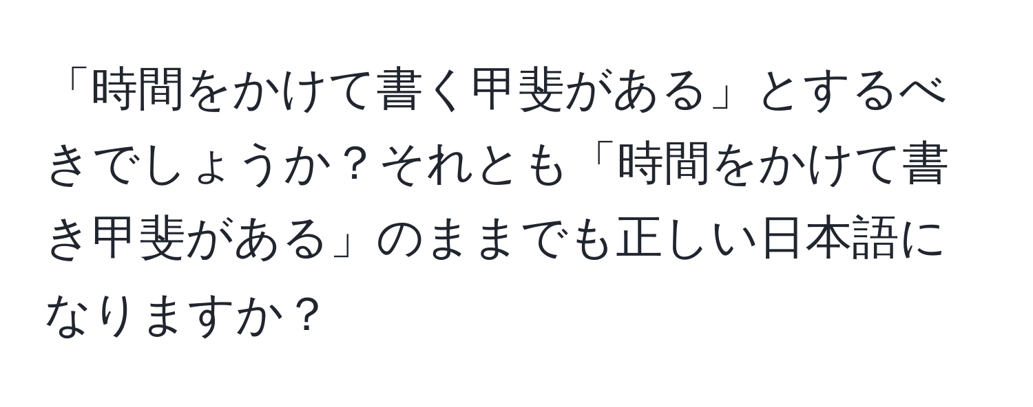 「時間をかけて書く甲斐がある」とするべきでしょうか？それとも「時間をかけて書き甲斐がある」のままでも正しい日本語になりますか？