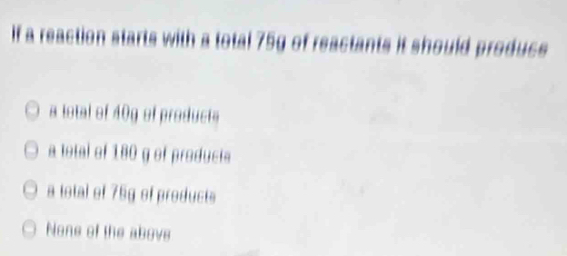 If a reaction starts with a total 75g of reactants it should produce
a total of 40g of products
a total of 180 g of products
a total of 75g of products
None of the above