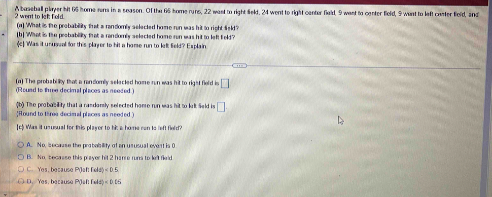 A baseball player hit 66 home runs in a season. Of the 66 home runs, 22 went to right field, 24 went to right center field, 9 went to center field, 9 went to left center field, and
2 went to left field.
(a) What is the probability that a randomly selected home run was hit to right field?
(b) What is the probability that a randomly selected home run was hit to left field?
(c) Was it unusual for this player to hit a home run to left field? Explain.
(a) The probability that a randomly selected home run was hit to right field is □
(Round to three decimal places as needed.)
(b) The probability that a randomly selected home run was hit to left field is □. 
(Round to three decimal places as needed.)
(c) Was it unusual for this player to hit a home run to left field?
A. No, because the probability of an unusual event is 0
B. No, because this player hit 2 home runs to left field.
C. Yes, because P(left field) <0.5
D. Yes, because P(left field) <0.05