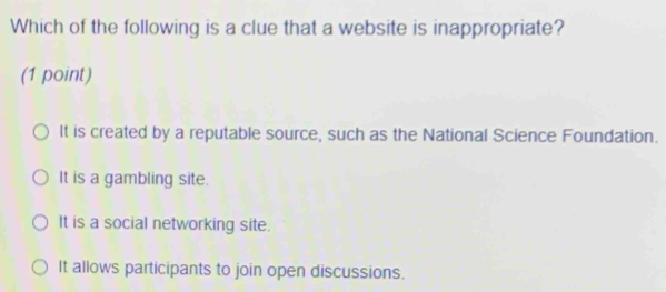 Which of the following is a clue that a website is inappropriate?
(1 point)
It is created by a reputable source, such as the National Science Foundation.
It is a gambling site.
It is a social networking site.
It allows participants to join open discussions.