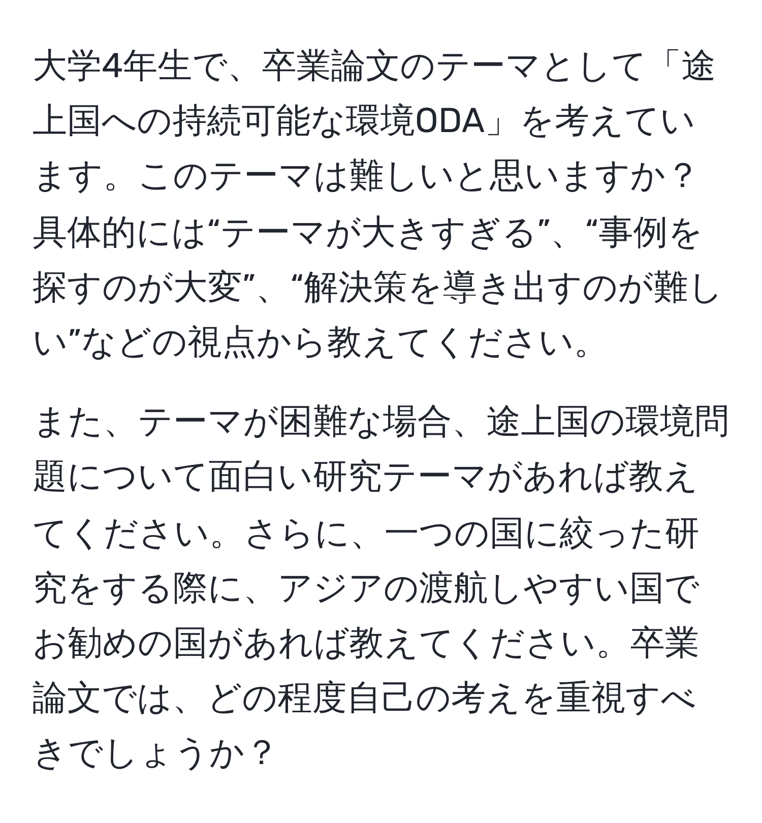 大学4年生で、卒業論文のテーマとして「途上国への持続可能な環境ODA」を考えています。このテーマは難しいと思いますか？具体的には“テーマが大きすぎる”、“事例を探すのが大変”、“解決策を導き出すのが難しい”などの視点から教えてください。

また、テーマが困難な場合、途上国の環境問題について面白い研究テーマがあれば教えてください。さらに、一つの国に絞った研究をする際に、アジアの渡航しやすい国でお勧めの国があれば教えてください。卒業論文では、どの程度自己の考えを重視すべきでしょうか？