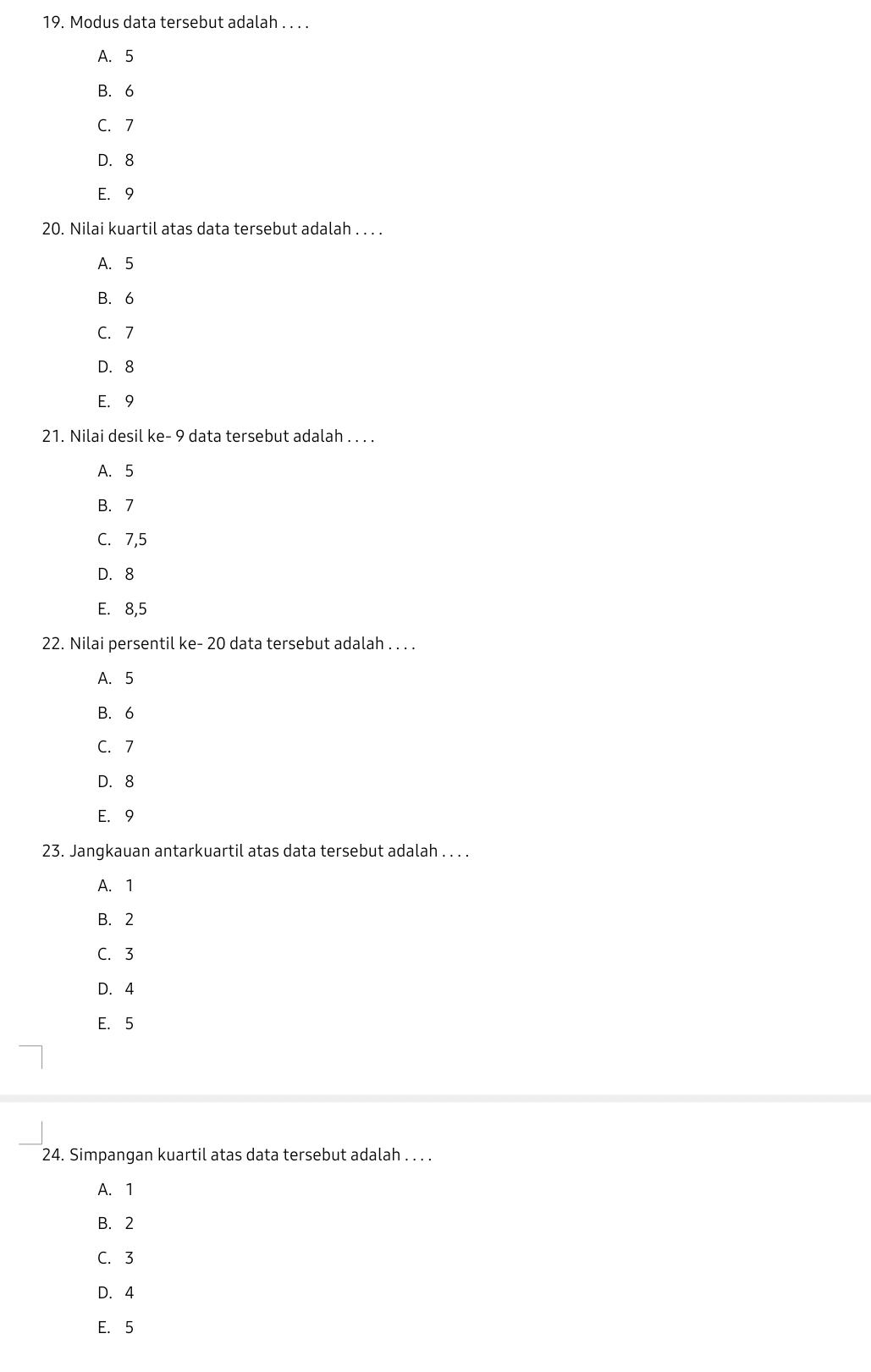 Modus data tersebut adalah . . . .
A. 5
B. 6
C. 7
D. 8
E. 9
20. Nilai kuartil atas data tersebut adalah . . . .
A. 5
B. 6
C. 7
D. 8
E. 9
21. Nilai desil ke- 9 data tersebut adalah . . . .
A. 5
B. 7
C. 7,5
D. 8
E. 8,5
22. Nilai persentil ke- 20 data tersebut adalah . . . .
A. 5
B. 6
C. 7
D. 8
E. 9
23. Jangkauan antarkuartil atas data tersebut adalah . . . .
A. 1
B. 2
C. 3
D. 4
E. 5
24. Simpangan kuartil atas data tersebut adalah . . . .
A. 1
B. 2
C. 3
D. 4
E. 5