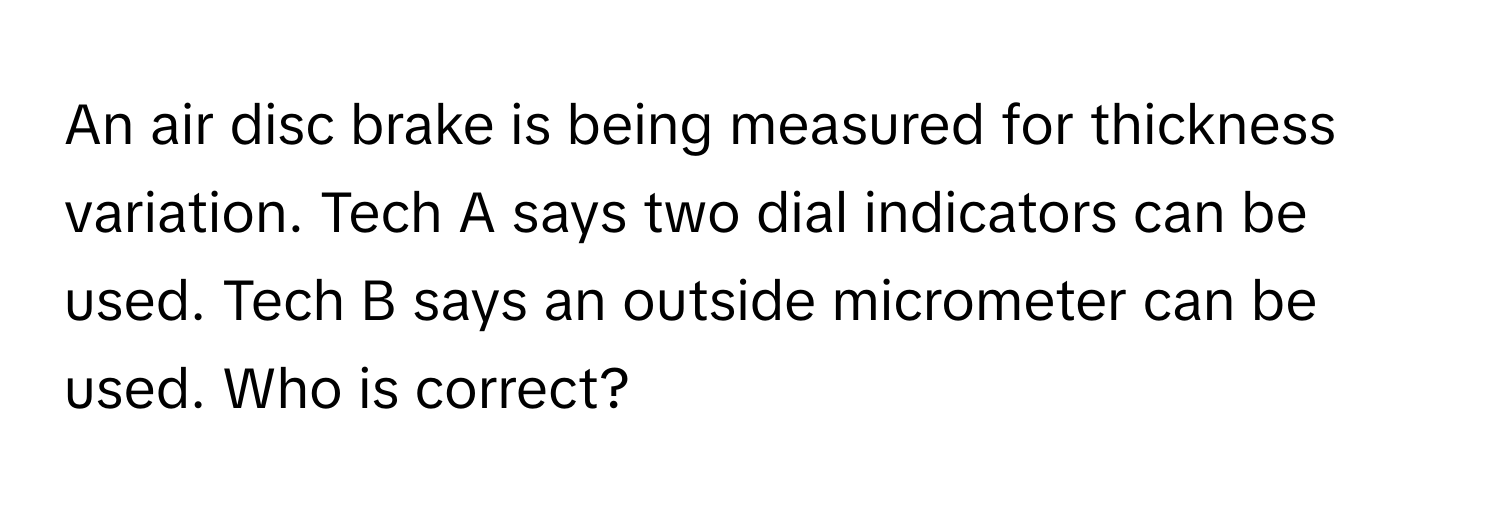 An air disc brake is being measured for thickness variation. Tech A says two dial indicators can be used. Tech B says an outside micrometer can be used. Who is correct?