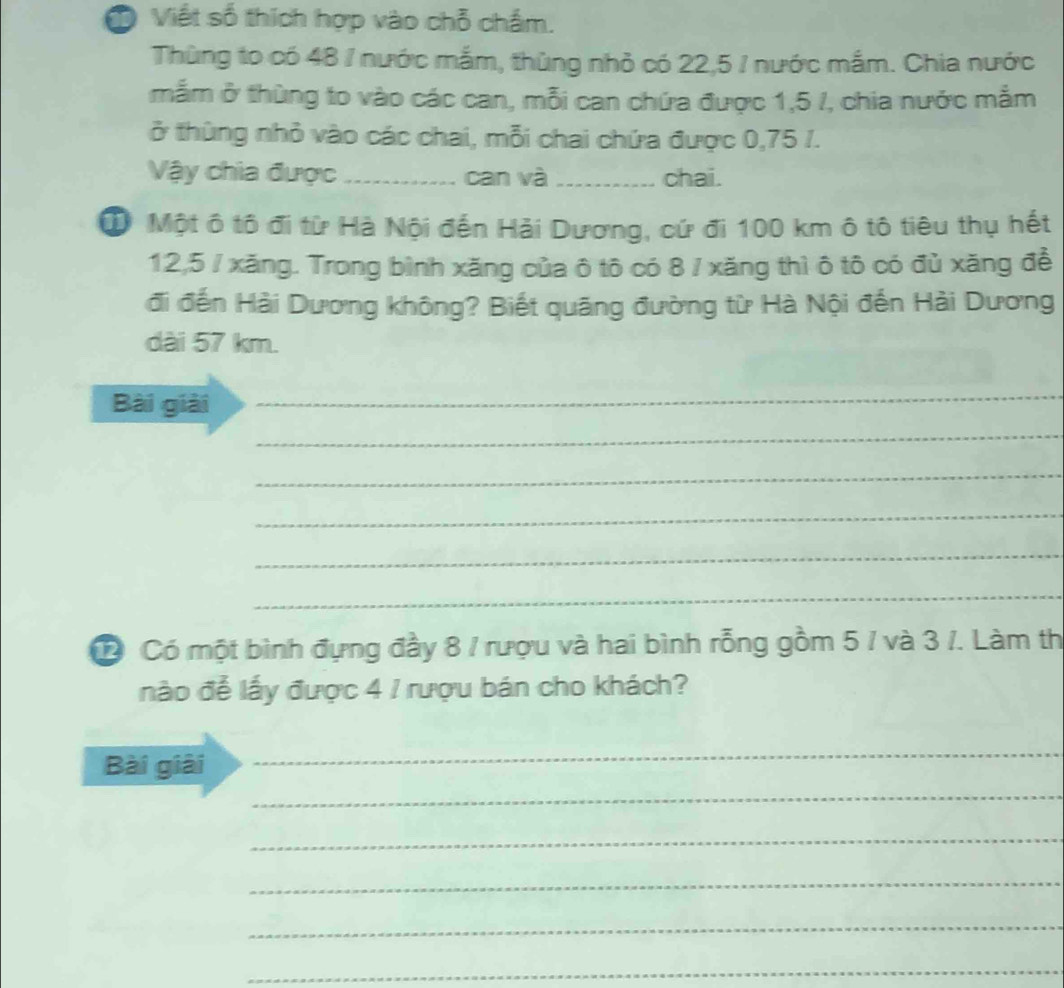 Ở Viết số thích hợp vào chỗ chẩm. 
Thùng to có 48 / nước mắm, thùng nhỏ có 22,5 / nước mắm. Chia nước 
mẫm ở thùng to vào các can, mỗi can chứa được 1,5 /, chia nước mắm 
ở thùng nhỏ vào các chai, mỗi chai chứa được 0,75 1. 
Vậy chia được _can và_ chai. 
D Một ô tô đi từ Hà Nội đến Hải Dương, cứ đi 100 km ô tô tiêu thụ hết
12,5 / xăng. Trong bình xăng của ô tô có 8 / xăng thì ô tô có đủ xăng để 
đi đến Hải Dương không? Biết quãng đường từ Hà Nội đến Hải Dương 
dài 57 km. 
Bài giải 
_ 
_ 
_ 
_ 
_ 
_ 
② Có một bình đựng đầy 8 / rượu và hai bình rỗng gồm 5 / và 3 /. Làm th 
nào đễ lấy được 4 / rượu bán cho khách? 
Bài giải 
_ 
_ 
_ 
_ 
_ 
_