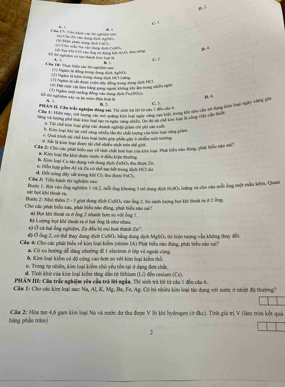 D. 2.
C. 3.
A. 1.
B. 4.
Câu 17: Tiến hành các thí nghiệm sau:
(a) Cho Zn vào dung dịch AgNO₃.
(b) Điện phân dung dịch CaCl₂.
(c) Cho mẫu Na vào dung dịch CuSO₄.
(d) Sục khí CO vào ống sứ đựng bột Á I_2O đun nóng.
D. 4.
Số thí nghiệm có tạo thành kim loại là
C. 2.
A. 3. B. 1 .
Câu 18: Thực hiện các thí nghiệm sau:
(1) Ngâm lá đồng trong dung dịch AgNO₃.
(2) Ngâm lá kẽm trong dung dịch HCl loãng.
(3) Ngâm lá sắt được cuộn dây đồng trong dung dịch HCl.
(4) Đặt một vật làm bằng gang ngoài không khí ẩm trong nhiều ngày
(5) Ngâm một miếng đồng vào dung dịch Fe₂(SO₄)3-
Số thí nghiệm xảy ra ăn mòn điện hoá là
D. 4.
A. 1.
B. 2.
C. 3.
Câu 1: Hiện nay, trữ lượng các mỏ quặng kim loại ngày càng cạn kiệt, trong khi nhu cầu sử dụng kim loại ngày càng gia
PHẢN II. Câu trắc nghiệm đúng sai. Thí sinh trả lời từ câu 1 đến câu 4.
tăng và lượng phế thải kim loại tạo ra ngày càng nhiều. Do đó tái chế kim loại là công việc cần thiết:
a. Tái chế kim loại giúp các doanh nghiệp giảm chi phí sản xuất
b. Kim loại khi tái chế càng nhiều lần thí chất lượng của kim loại càng giảm.
c. Quá trình tái chế kim loại luôn góp phần gây ô nhiễm môi trường.
d. Sắt là kim loại được tái chế nhiều nhất trên thế giới.
Câu 2: Cho các phát biểu sau về tính chất hoá học của kim loại. Phát biểu nào đúng, phát biểu nào sai?
a. Kim loại Ba khử được nước ở điều kiện thường.
b. Kim loại Cu tác dụng với dung dịch ZnSO₄ thu được Zn.
c. Hỗn hợp gồm Al và Zn có thể tan hết trong dịch HCl dư.
d. Đốt nóng dây sắt trong khí Cl_2 thu được FeCl₂.
Câu 3: Tiến hành thí nghiệm sau:
Bước 1: Rót vào ống nghiệm 1 và 2, mỗi ống khoảng 3 ml dung dịch H_2SO 04 loãng và cho vào mỗi ống một mầu kẽm. Quan
sát bọt khí thoát ra.
Bước 2: Nhỏ thêm 2 - 3 giọt dung dịch CuSO₄ vào ống 2. So sánh lượng bọt khí thoát ra ở 2 ống.
Cho các phát biểu sau, phát biểu nào đúng, phát biểu nào sai?
a) Bọt khí thoát ra ở ống 2 nhanh hơn so với ống 1.
b) Lượng bọt khí thoát ra ở hai ống là như nhau.
c) Ở cả hai ống nghiệm, Zn đều bị oxi hoá thành Zn^(2+).
d) Ở ống 2, có thể thay dung dịch CuSO₄ bằng dung dịch MgSO₄ thì hiện tượng vẫn không thay đồi.
Câu 4: Cho các phát biểu về kim loại kiềm (nhóm IA) Phát biểu nào đúng, phát biểu nào sai?
a. Có xu hướng dễ dàng nhường đi 1 electron ở lớp vỏ ngoài cùng.
b. Kim loại kiềm có độ cứng cao hơn so với kim loại kiềm thổ.
c. Trong tự nhiên, kim loại kiềm chủ yếu tồn tại ở dạng đơn chất.
d. Tính khử của kim loại kiềm tăng dần từ lithium (Li) đến cesium (Cs).
PHÀN III: Câu trắc nghiệm yêu cầu trả lời ngắn. Thí sinh trả lời từ câu 1 đến câu 6.
Câu 1: Cho các kim loại sau: Na, Al, K, Mg, Ba, Fe, Ag. Có bó nhiêu kim loại tác dụng với nước ở nhiệt độ thường?
Câu 2: Hòa tan 4,6 gam kim loại Na và nước dư thu được V lít khí hydrogen (ở đkc). Tính giá trị V (làm tròn kết quả
hàng phần trăm)
2