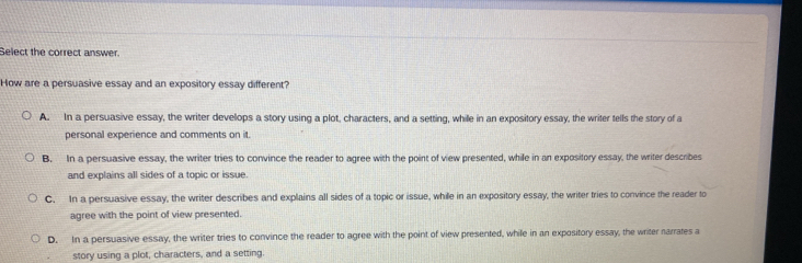 Select the correct answer.
How are a persuasive essay and an expository essay different?
A. In a persuasive essay, the writer develops a story using a plot, characters, and a setting, while in an expository essay, the writer tells the story of a
personal experience and comments on it.
B. In a persuasive essay, the writer tries to convince the reader to agree with the point of view presented, while in an expository essay, the writer describes
and explains all sides of a topic or issue.
C. In a persuasive essay, the writer describes and explains all sides of a topic or issue, while in an expository essay, the writer tries to convince the reader to
agree with the point of view presented.
D. In a persuasive essay, the writer tries to convince the reader to agree with the point of view presented, while in an expository essay, the writer narrates a
story using a plot, characters, and a setting.