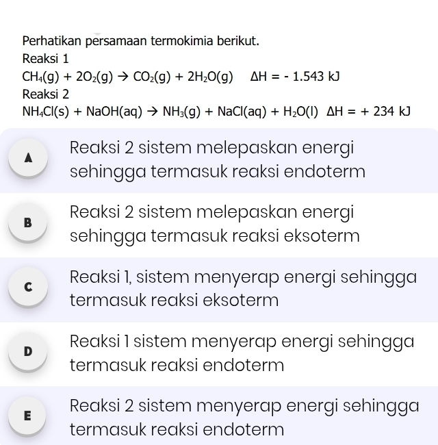 Perhatikan persamaan termokimia berikut.
Reaksi 1
CH_4(g)+2O_2(g)to CO_2(g)+2H_2O(g) Delta H=-1.543kJ
Reaksi 2
NH_4Cl(s)+NaOH(aq)to NH_3(g)+NaCl(aq)+H_2O(l)△ H=+234kJ
A Reaksi 2 sistem melepaskan energi
sehingga termasuk reaksi endoterm
B Reaksi 2 sistem melepaskan energi
sehingga termasuk reaksi eksoterm
C Reaksi 1, sistem menyerap energi sehingga
termasuk reaksi eksoterm
D Reaksi 1 sistem menyerap energi sehingga
termasuk reaksi endoterm
E Reaksi 2 sistem menyerap energi sehingga
termasuk reaksi endoterm