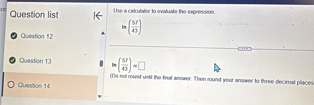 ce Question list 
Use a calculator to evaluate the expression. 
In ( 57/43 )
Question 12 
Question 13
ln ( 57/43 )approx □
(Do not round until the final answer. Then round your answer to three decimal places 
Question 14