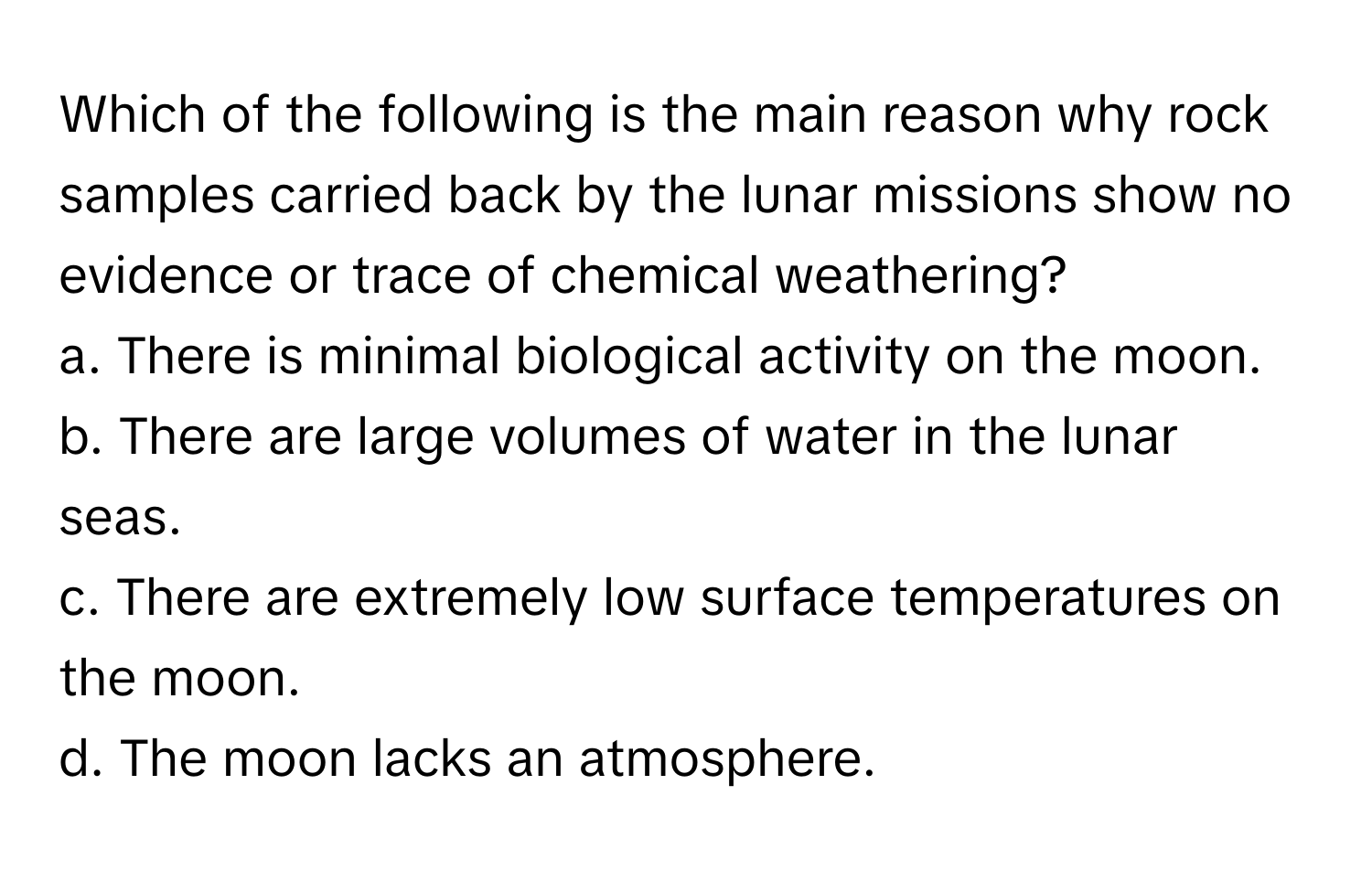 Which of the following is the main reason why rock samples carried back by the lunar missions show no evidence or trace of chemical weathering?

a. There is minimal biological activity on the moon.
b. There are large volumes of water in the lunar seas.
c. There are extremely low surface temperatures on the moon.
d. The moon lacks an atmosphere.