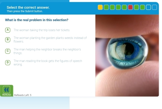 Select the correct answer.
Then press the Submit button.
What is the real problem in this selection?
A The woman taking the trip loses her tickets.
B The woman planting the garden plants weeds instead of
flowers.
C The man helping the neighbor breaks the neighbor's
things.
D The man reading the book gets the figures of speech
wrong.
REREAD ReReads Left: 5