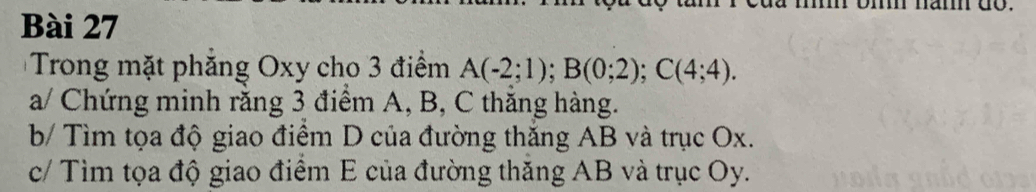 Trong mặt phăng Oxy cho 3 điểm A(-2;1); B(0;2); C(4;4). 
a/ Chứng minh răng 3 điểm A, B, C thăng hàng. 
b/ Tìm tọa độ giao điêm D của đường thăng AB và trục Ox. 
c/ Tìm tọa độ giao điểm E của đường thăng AB và trục Oy.