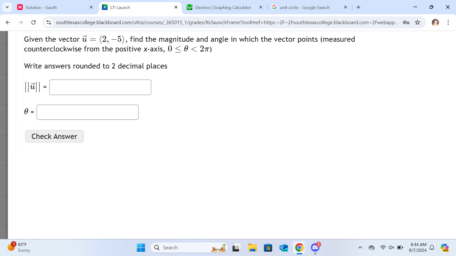 Solution - Gauth LTI Launch Desmos | Graphing Calculator unit circle - Google Search + × 
southtexascollege.blackboard.com/ultra/courses/_365015_1/grades/Iti/launchFrame?toolHref=https:~2F~2Fsouthtexascollege.blackboard.com~2Fwebapp... 
Given the vector vector u=langle 2,-5rangle , find the magnitude and angle in which the vector points (measured 
counterclockwise from the positive x-axis, 0≤ θ <2π )
Write answers rounded to 2 decimal places
||vector u||=□
θ =□
Check Answer 
83°F 8:44 AM 
QSearch 
Sunny 8/7/2024