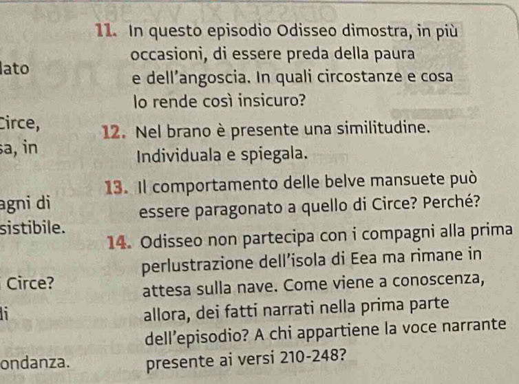 In questo episodio Odisseo dimostra, in più 
occasioni, di essere preda della paura 
ato 
e dell’angoscia. In quali circostanze e cosa 
lo rende così insicuro? 
Circe, 12. Nel brano è presente una similitudine. 
sa, in 
Individuala e spiegala. 
13. Il comportamento delle belve mansuete può 
agni di 
essere paragonato a quello di Circe? Perché? 
sistibile. 
14. Odisseo non partecipa con i compagni alla prima 
perlustrazione dell’isola di Eea ma rimane in 
Circe? 
attesa sulla nave. Come viene a conoscenza, 
allora, dei fatti narrati nella prima parte 
dell’episodio? A chi appartiene la voce narrante 
ondanza. presente ai versi 210-248?