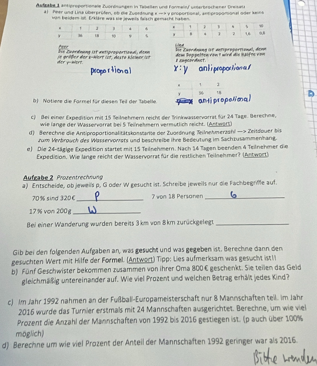 Aufgabe 1 antiproportionale Zuordnungen in Tabellen und Formein/ unterbrochener Dreisätz
a) Peer und Lina überprüfen, ob die Zuordnung x > y proportional, antiproportional oder keins
von beidem ist. Erkläre was sie jeweils falsch gemacht haben.
Peer Lind
Die Zuordnung ist antiproportional, denn Die Zuordnung ist antiproportional, denn
ie größer der x-Wert ist, desta kleiner ist dem Doppelten von 1 wird die Hälfte von
der y-Wert. 8 zugcordnet.
x:y
1 2
y 36 18
b) Notiere die Formel für diesen Teil der Tabelle.
antjpropolio
c) Bei einer Expedition mit 15 Teilnehmern reicht der Trinkwasservorrat für 24 Tage. Berechne,
wie lange der Wasservorrat bei 5 Teilnehmern vermutlich reicht. (Antwort)
d) Berechne die Antiproportionalitätskonstante der Zuordnung Teilnehmerzahl —> Zeitdauer bis
zum Verbrouch des Wøsservorrats und beschreibe ihre Bedeutung im Sachzusammenhang.
e) Die 24-tägige Expedition startet mit 15 Teilnehmern. Nach 14 Tagen beenden 4 Teilnehmer die
Expedition. Wie lange reicht der Wasservorrat für die restlichen Teilnehmer? (Antwort)
Aufgabe 2 Prozentrechnung
a) Entscheide, ob jeweils p, G oder W gesucht ist. Schreibe jeweils nur die Fachbegriffe auf.
70% sind 320€ _7 von 18 Personen_
17% von 200g_
Bei einer Wanderung wurden bereits 3km von 8km zurückgelegt_
Gib bei den folgenden Aufgaben an, was gesucht und was gegeben ist. Berechne dann den
gesuchten Wert mit Hilfe der Formel. (Antwort) Tipp: Lies aufmerksam was gesucht ist1!
b) Fünf Geschwister bekommen zusammen von ihrer Oma 800€ geschenkt. Sie teilen das Geld
gleichmäßig untereinander auf. Wie viel Prozent und welchen Betrag erhält jedes Kind?
c) Im Jahr 1992 nahmen an der Fußball-Europameisterschaft nur 8 Mannschaften teil. Im Jahr
2016 wurde das Turnier erstmals mit 24 Mannschaften ausgerichtet. Berechne, um wie viel
Prozent die Anzahl der Mannschaften von 1992 bis 2016 gestiegen ist. (p auch über 100%
möglich)
d) Berechne um wie viel Prozent der Anteil der Mannschaften 1992 geringer war als 2016.