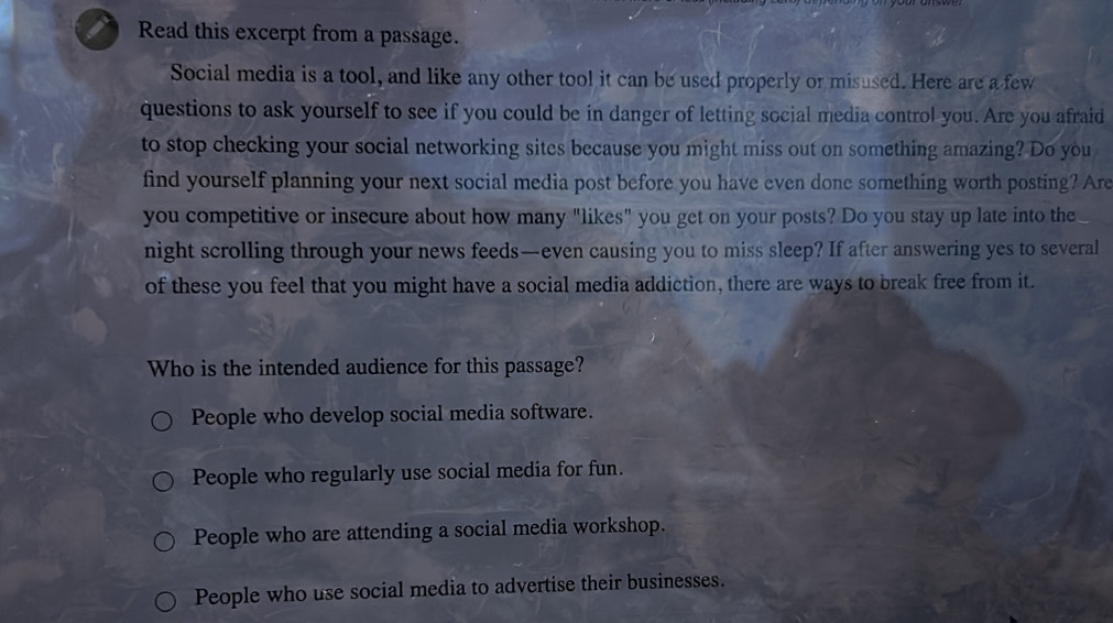 Read this excerpt from a passage.
Social media is a tool, and like any other tool it can be used properly or misused. Here are a few
questions to ask yourself to see if you could be in danger of letting social media control you. Are you afraid
to stop checking your social networking sites because you might miss out on something amazing? Do you
find yourself planning your next social media post before you have even done something worth posting? Are
you competitive or insecure about how many "likes" you get on your posts? Do you stay up late into the
night scrolling through your news feeds—even causing you to miss sleep? If after answering yes to several
of these you feel that you might have a social media addiction, there are ways to break free from it.
Who is the intended audience for this passage?
People who develop social media software.
People who regularly use social media for fun.
People who are attending a social media workshop.
People who use social media to advertise their businesses.