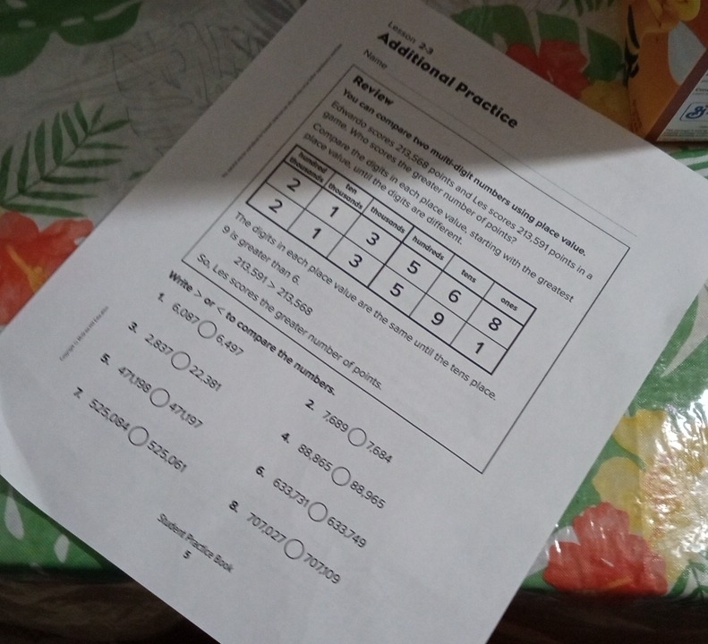 Lesson 23 
Name 
dditional Practic 
Review 
ace value, until the digits are differe_ 
hundred ten 
can compare two multi-digit numbers using place va 
me. Who scores the greater number of poir 
2 
ardo scores 213,568 points and Les scores 213,591 point: 
N 1 
pare the digits in each place value, starting with the gre 
thousand thousands hundreds 
1 3
) is greater than 213,591>213,568
3 5
tens 
Write or
5 6
ones 
digits in each place value are the same until the tens p 
9 8
Les scores the greater number of poi 
3. 2,837
1. 6,087 compare the numbe
6.497
1
22,381
5. 471,198 471,197
7 525,084
2. 7,689
7,684
4. 88,865 88, 965
525,061 6. 633,731
8. 707,027
633,749
Itudent Practlice Boo 707,109
5