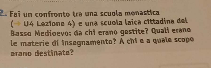 2º Fai un confronto tra una scuola monastica 
(→ U4 Lezione 4) e una scuola laica cittadina del 
Basso Medioevo: da chi erano gestite? Quali erano 
le materie di insegnamento? A chi e a quale scopo 
erano destinate?